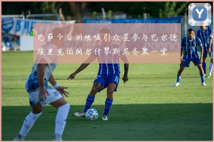 巴萨今日训练吸引众星参与巴尔德埃里克伯纳尔什琴斯尼齐聚一堂
