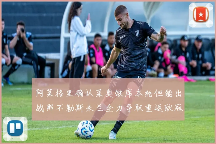 阿莱格里确认莱奥缺席本轮但能出战那不勒斯米兰全力争取重返欧冠资格