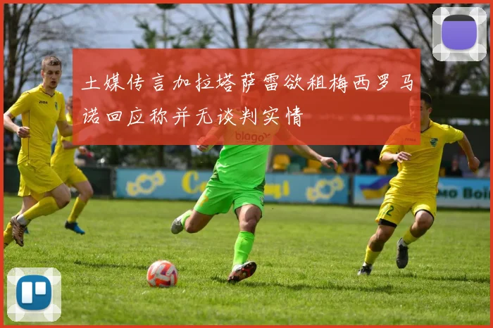 土媒传言加拉塔萨雷欲租梅西罗马诺回应称并无谈判实情