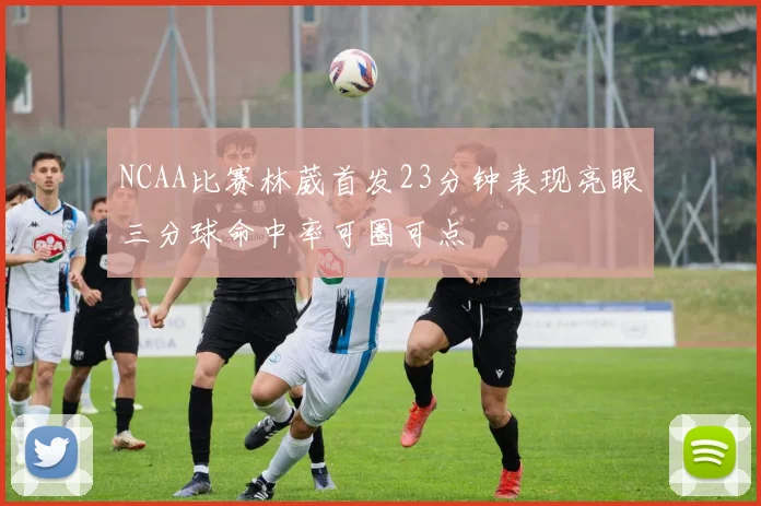 NCAA比赛林葳首发23分钟表现亮眼三分球命中率可圈可点