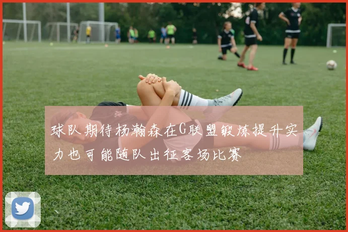 球队期待杨瀚森在G联盟锻炼提升实力也可能随队出征客场比赛