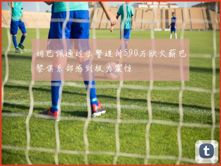 姆巴佩通过法警追讨590万欧欠薪巴黎俱乐部感到极为震惊