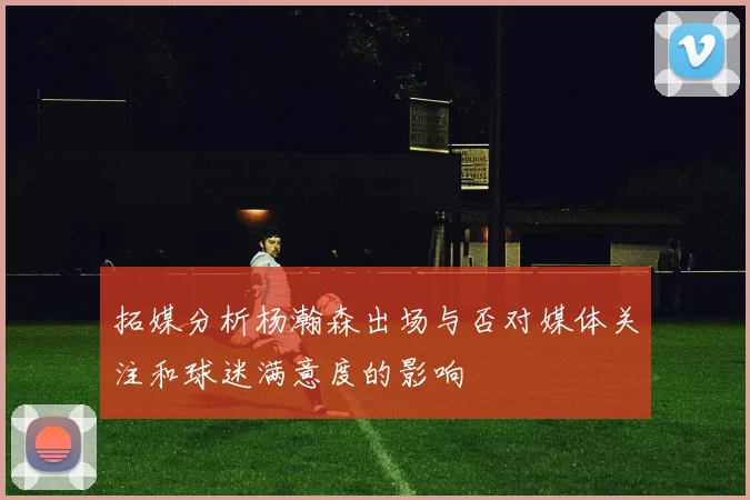 拓媒分析杨瀚森出场与否对媒体关注和球迷满意度的影响