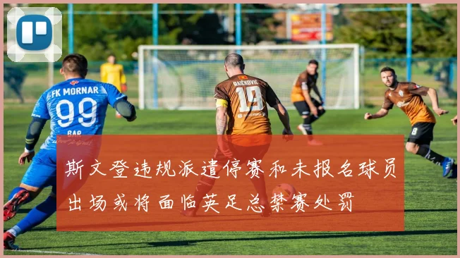 斯文登违规派遣停赛和未报名球员出场或将面临英足总禁赛处罚