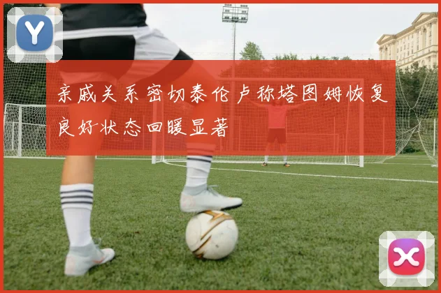 亲戚关系密切泰伦卢称塔图姆恢复良好状态回暖显著