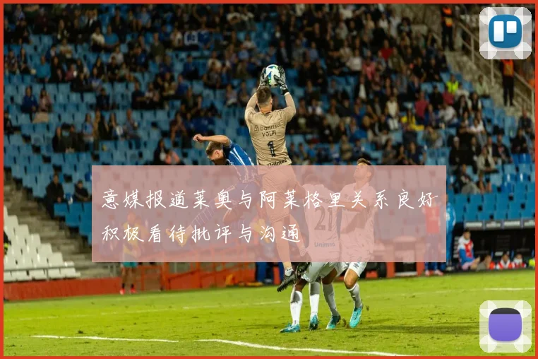 意媒报道莱奥与阿莱格里关系良好积极看待批评与沟通
