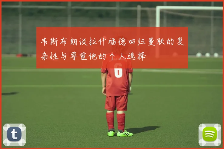 韦斯布朗谈拉什福德回归曼联的复杂性与尊重他的个人选择