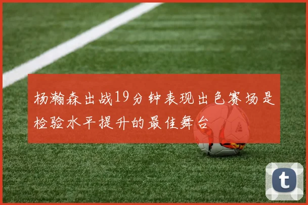 杨瀚森出战19分钟表现出色赛场是检验水平提升的最佳舞台