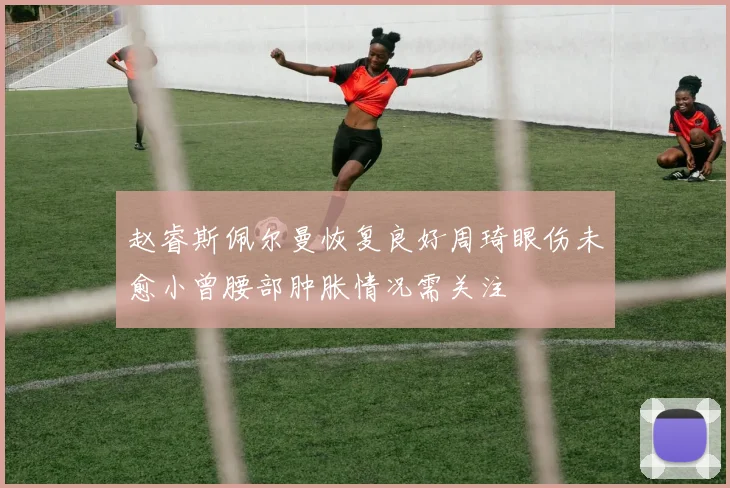 赵睿斯佩尔曼恢复良好周琦眼伤未愈小曾腰部肿胀情况需关注