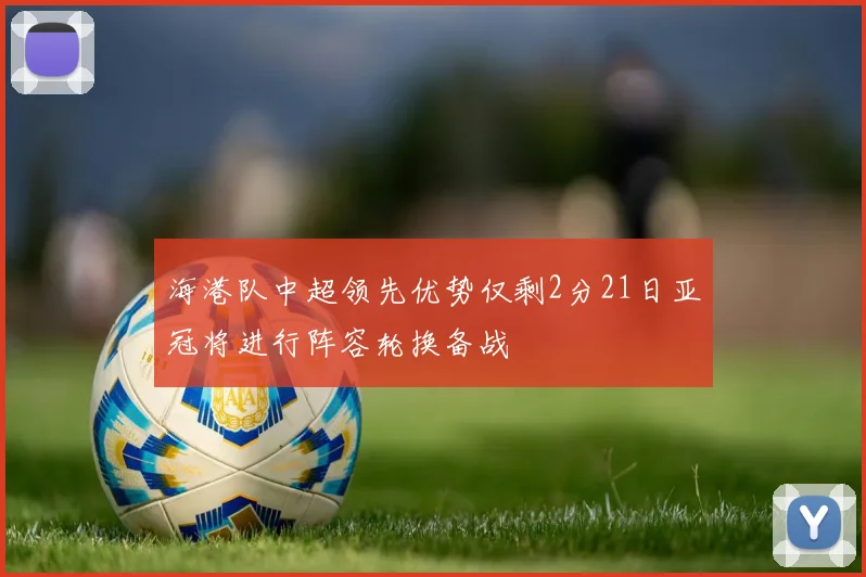 海港队中超领先优势仅剩2分21日亚冠将进行阵容轮换备战