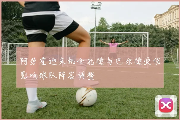 阿劳霍迎来机会孔德与巴尔德受伤影响球队阵容调整