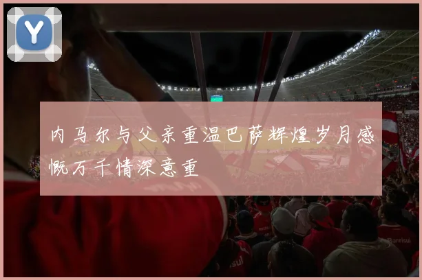 内马尔与父亲重温巴萨辉煌岁月感慨万千情深意重