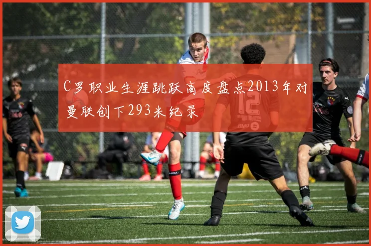 C罗职业生涯跳跃高度盘点2013年对曼联创下293米纪录