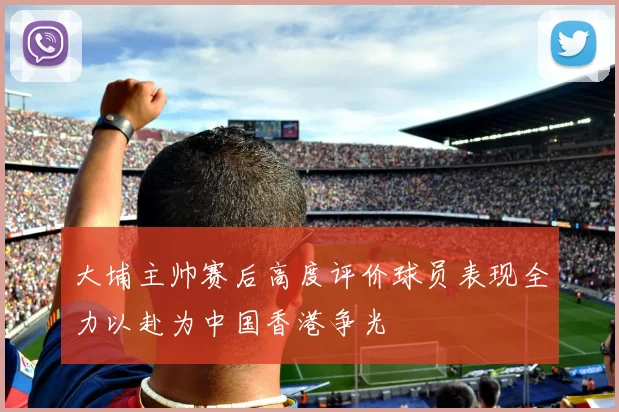 大埔主帅赛后高度评价球员表现全力以赴为中国香港争光