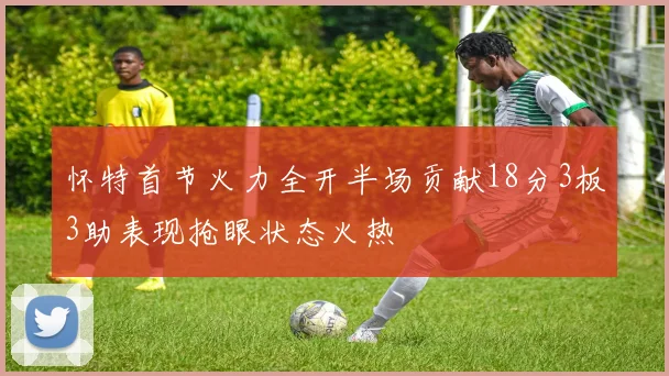 怀特首节火力全开半场贡献18分3板3助表现抢眼状态火热