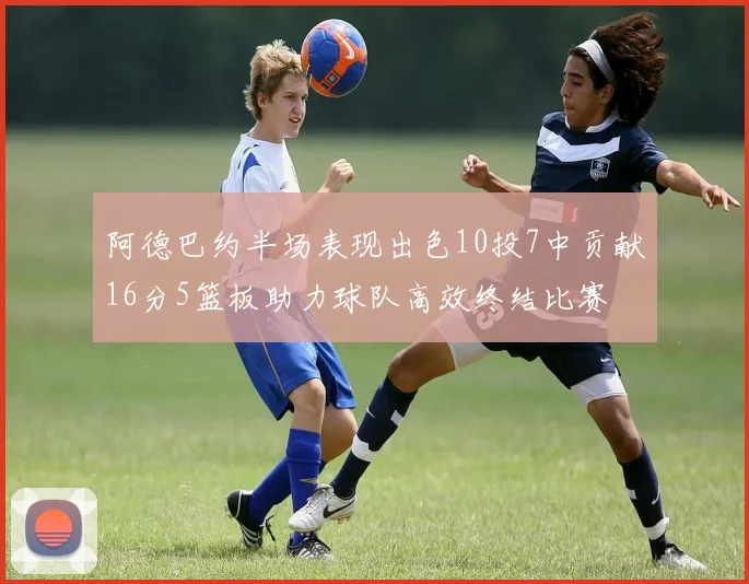 阿德巴约半场表现出色10投7中贡献16分5篮板助力球队高效终结比赛