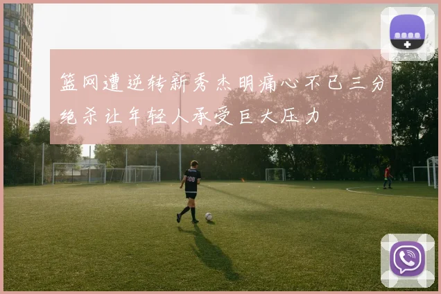 篮网遭逆转新秀杰明痛心不已三分绝杀让年轻人承受巨大压力