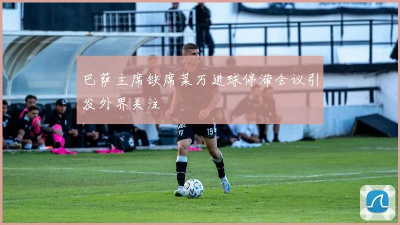 巴萨主席缺席莱万进球停滞会议引发外界关注