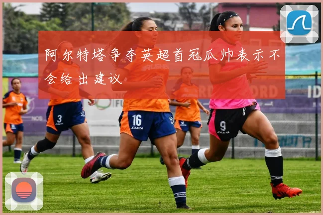 阿尔特塔争夺英超首冠瓜帅表示不会给出建议