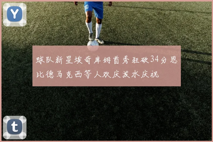 球队新星埃奇库姆首秀狂砍34分恩比德马克西等人欢庆泼水庆祝