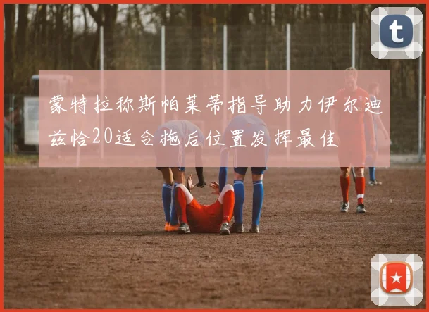 蒙特拉称斯帕莱蒂指导助力伊尔迪兹恰20适合拖后位置发挥最佳