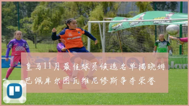 皇马11月最佳球员候选名单揭晓姆巴佩库尔图瓦维尼修斯争夺荣誉