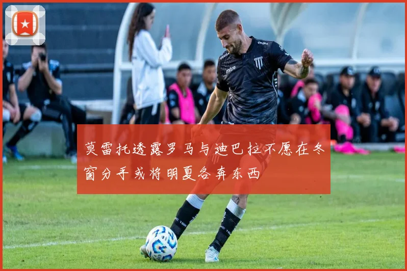 莫雷托透露罗马与迪巴拉不愿在冬窗分手或将明夏各奔东西