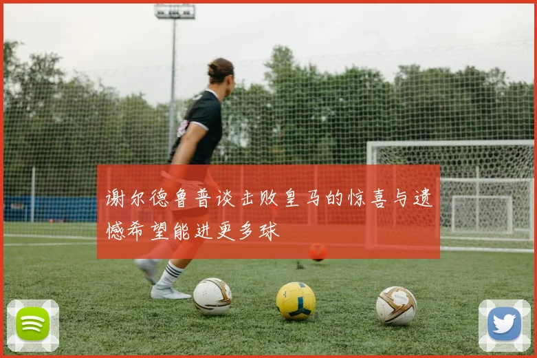 谢尔德鲁普谈击败皇马的惊喜与遗憾希望能进更多球