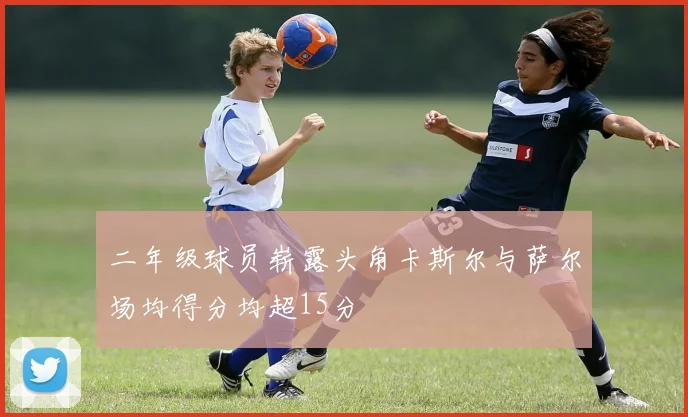 二年级球员崭露头角卡斯尔与萨尔场均得分均超15分