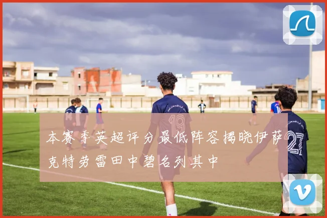 本赛季英超评分最低阵容揭晓伊萨克特劳雷田中碧名列其中