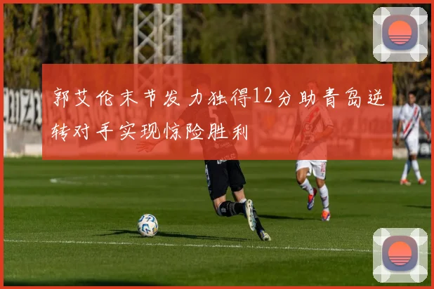 郭艾伦末节发力独得12分助青岛逆转对手实现惊险胜利